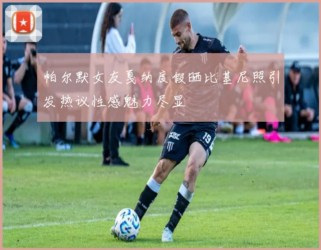 帕尔默女友戛纳度假晒比基尼照引发热议性感魅力尽显