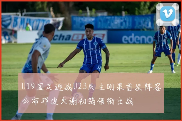 U19国足迎战U23民主刚果首发阵容公布邓捷夫谢初筠领衔出战