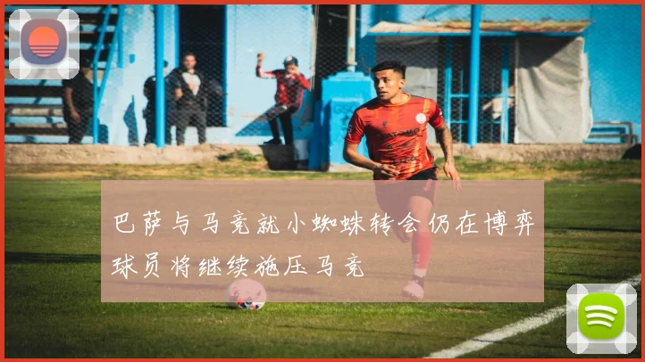 巴萨与马竞就小蜘蛛转会仍在博弈球员将继续施压马竞