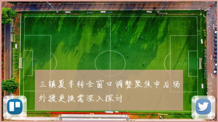 三镇夏季转会窗口调整聚焦中后场外援更换需深入探讨