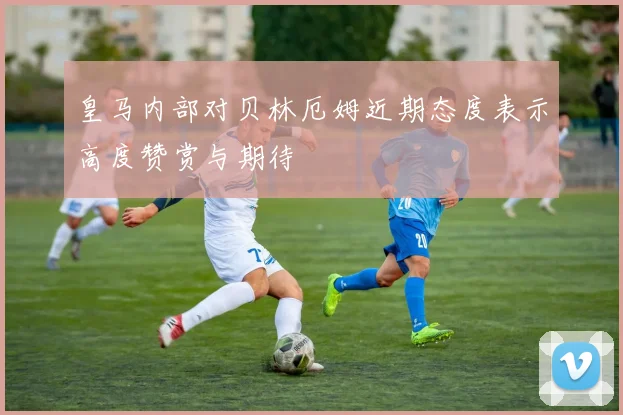 皇马内部对贝林厄姆近期态度表示高度赞赏与期待