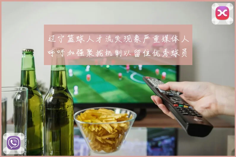 辽宁篮球人才流失现象严重媒体人呼吁加强聚拢机制以留住优秀球员