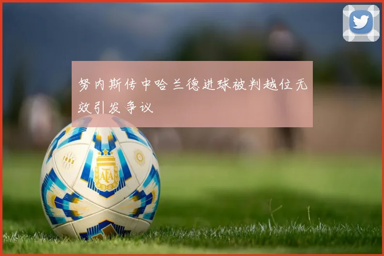 努内斯传中哈兰德进球被判越位无效引发争议