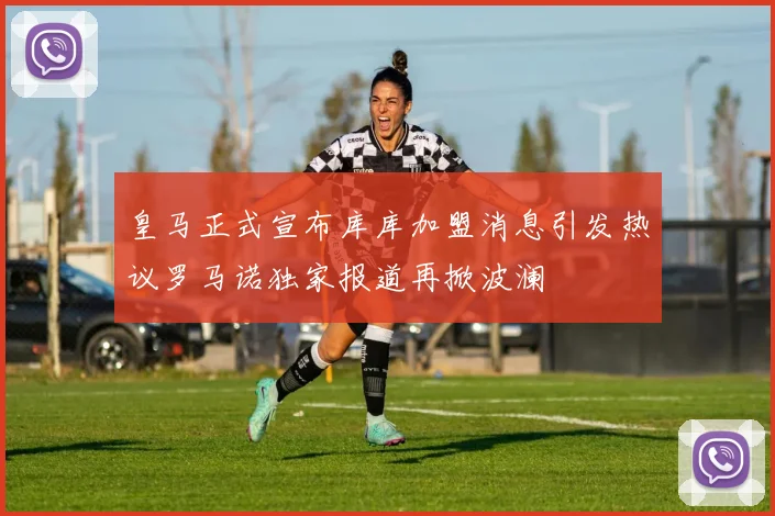皇马正式宣布库库加盟消息引发热议罗马诺独家报道再掀波澜