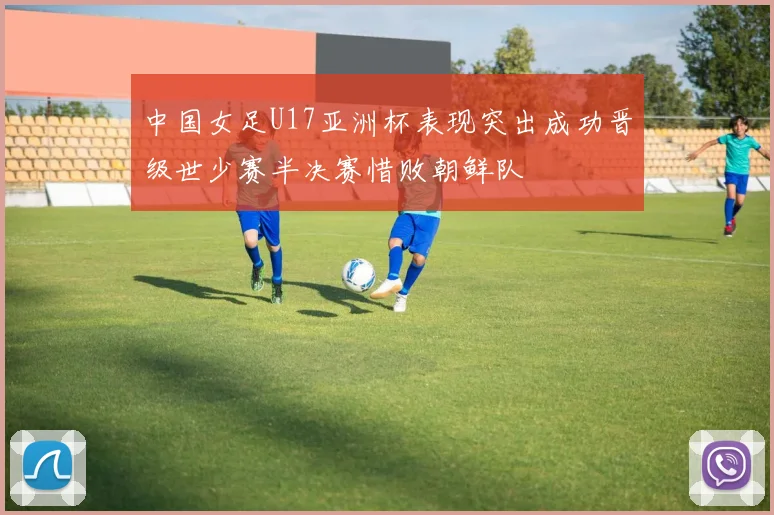 中国女足U17亚洲杯表现突出成功晋级世少赛半决赛惜败朝鲜队