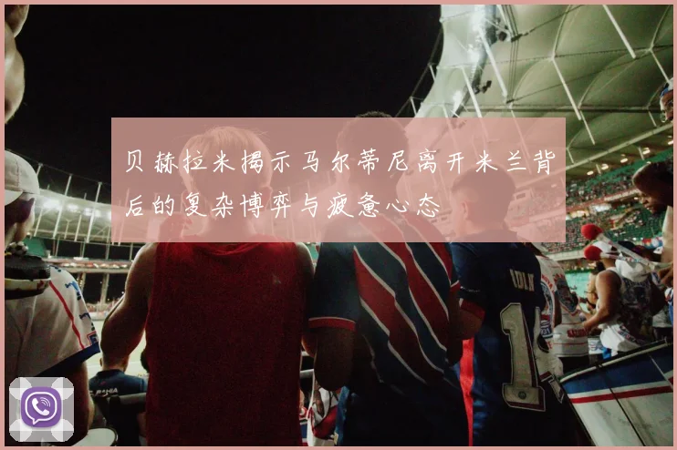贝赫拉米揭示马尔蒂尼离开米兰背后的复杂博弈与疲惫心态