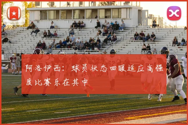 阿洛伊西：球员状态回暖适应高强度比赛乐在其中
