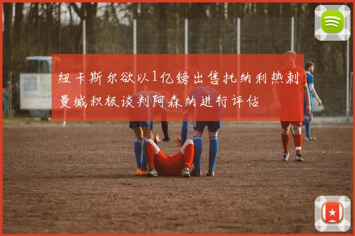 纽卡斯尔欲以1亿镑出售托纳利热刺曼城积极谈判阿森纳进行评估