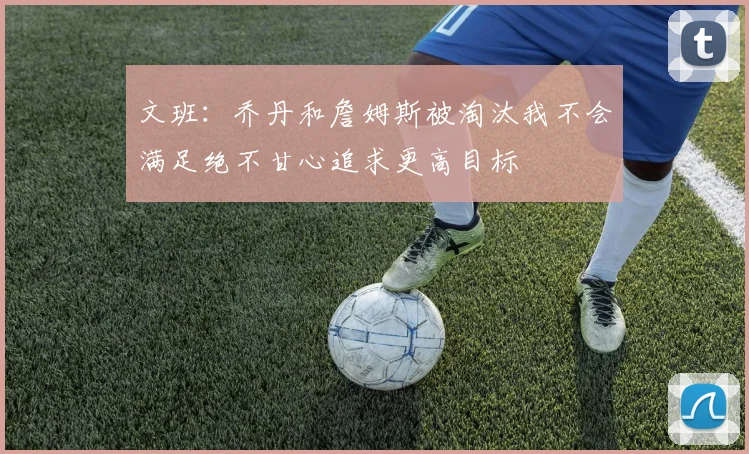 文班：乔丹和詹姆斯被淘汰我不会满足绝不甘心追求更高目标