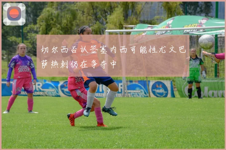 切尔西否认签塞内西可能性尤文巴萨热刺仍在争夺中