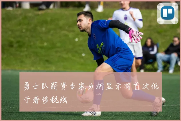 勇士队薪资专家分析显示将首次低于奢侈税线