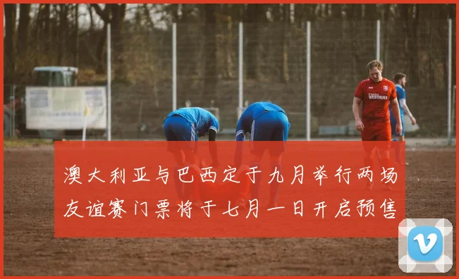 澳大利亚与巴西定于九月举行两场友谊赛门票将于七月一日开启预售