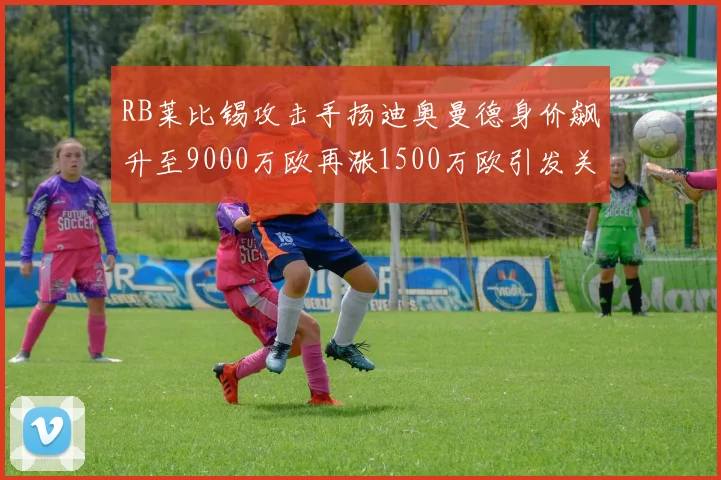 RB莱比锡攻击手扬迪奥曼德身价飙升至9000万欧再涨1500万欧引发关注
